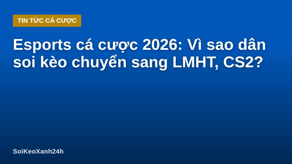 Esports cá cược 2026: Vì sao dân soi kèo chuyển sang LMHT, CS2?