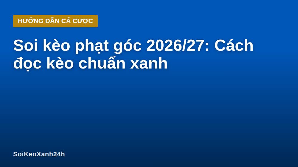 Soi kèo phạt góc 2026/27: Cách đọc kèo chuẩn xanh