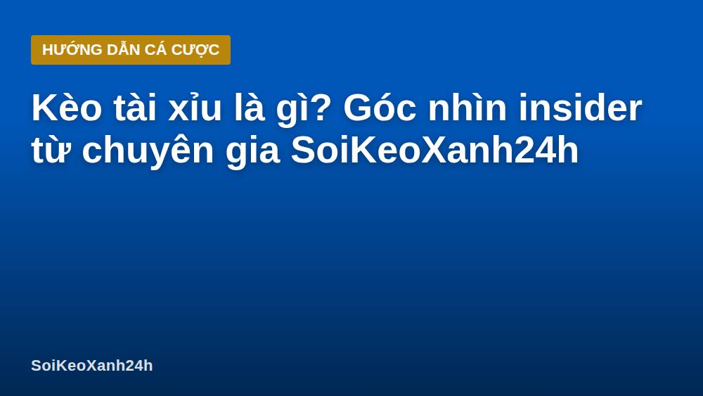 Kèo tài xỉu là gì? Góc nhìn insider từ chuyên gia SoiKeoXanh24h