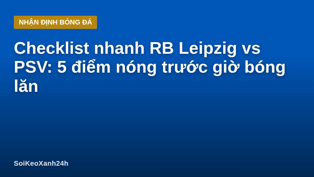 Checklist nhanh RB Leipzig vs PSV: 5 điểm nóng trước giờ bóng lăn