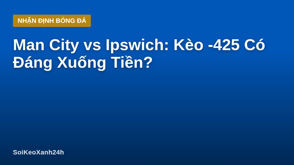 Man City vs Ipswich: Kèo -425 Có Đáng Xuống Tiền?